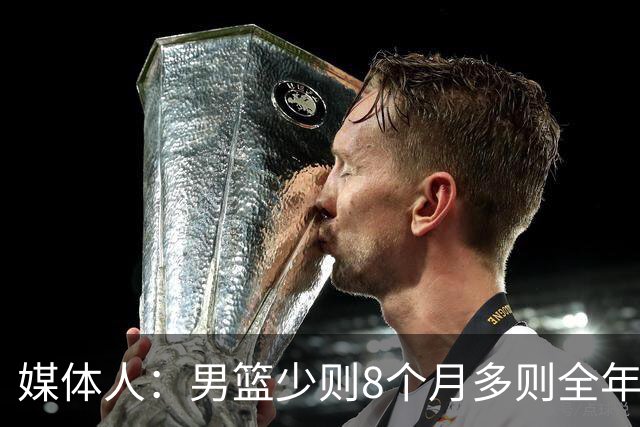 媒体人：男篮少则8个月多则全年无休 不取舍巅峰状态撑不了几年